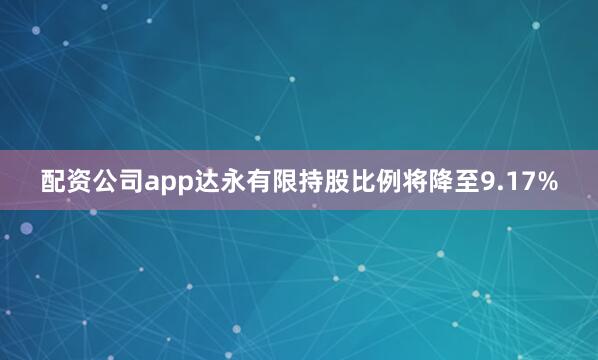 配资公司app达永有限持股比例将降至9.17%