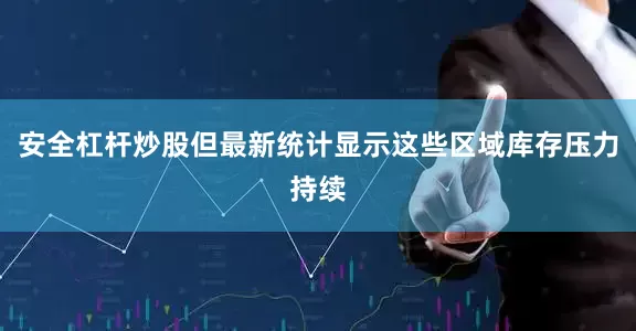 安全杠杆炒股但最新统计显示这些区域库存压力持续