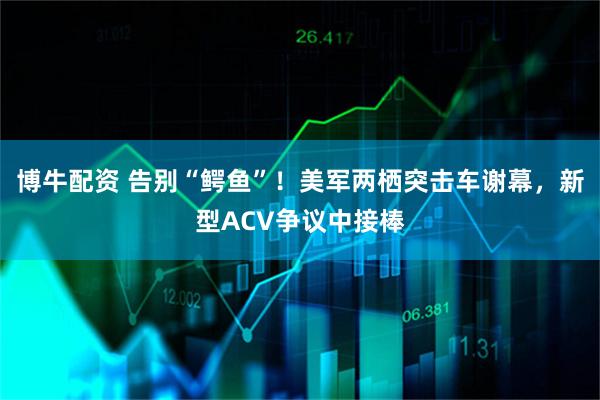 博牛配资 告别“鳄鱼”！美军两栖突击车谢幕，新型ACV争议中接棒
