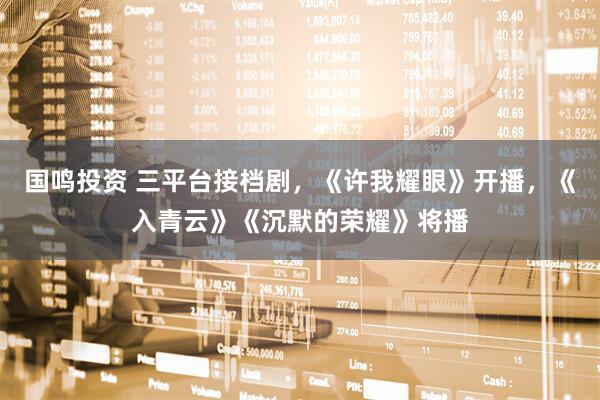 国鸣投资 三平台接档剧，《许我耀眼》开播，《入青云》《沉默的荣耀》将播