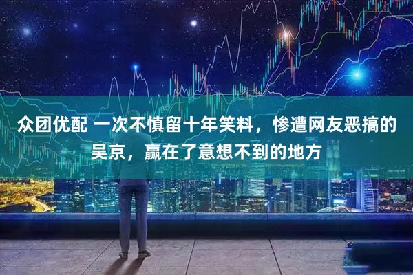 众团优配 一次不慎留十年笑料，惨遭网友恶搞的吴京，赢在了意想不到的地方