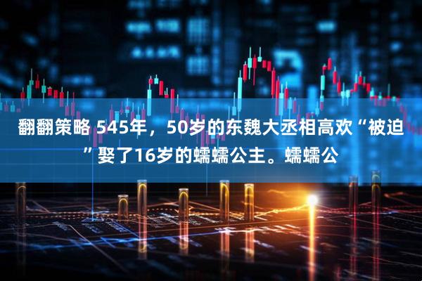 翻翻策略 545年，50岁的东魏大丞相高欢“被迫”娶了16岁的蠕蠕公主。蠕蠕公