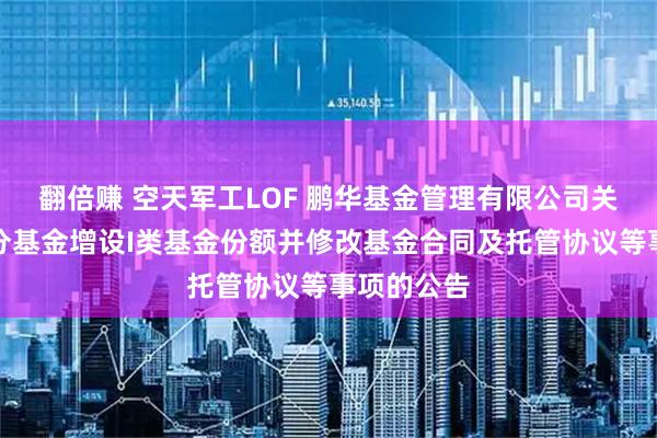 翻倍赚 空天军工LOF 鹏华基金管理有限公司关于旗下部分基金增设I类基金份额并修改基金合同及托管协议等事项的公告