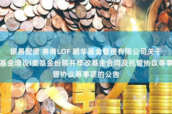 银易配资 券商LOF 鹏华基金管理有限公司关于旗下部分基金增设I类基金份额并修改基金合同及托管协议等事项的公告