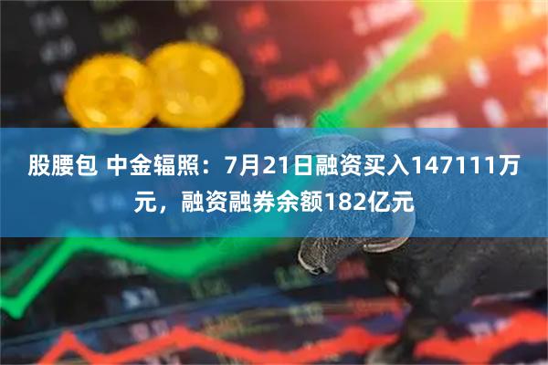 股腰包 中金辐照：7月21日融资买入147111万元，融资融券余额182亿元