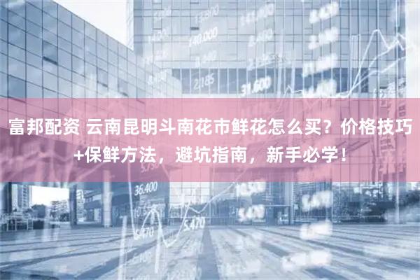 富邦配资 云南昆明斗南花市鲜花怎么买？价格技巧+保鲜方法，避坑指南，新手必学！