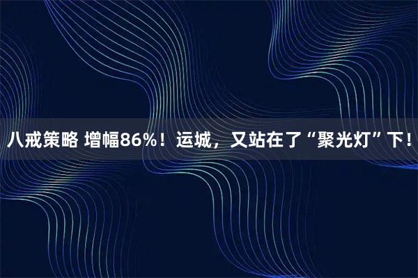 八戒策略 增幅86%！运城，又站在了“聚光灯”下！
