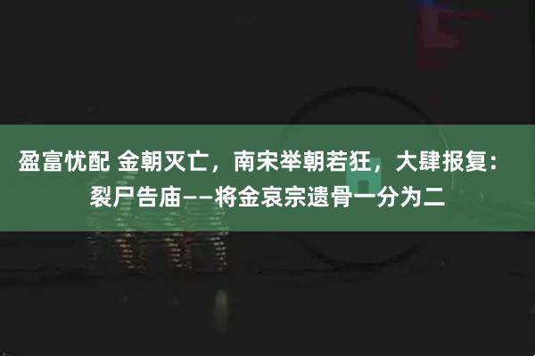 盈富忧配 金朝灭亡，南宋举朝若狂，大肆报复： 裂尸告庙——将金哀宗遗骨一分为二