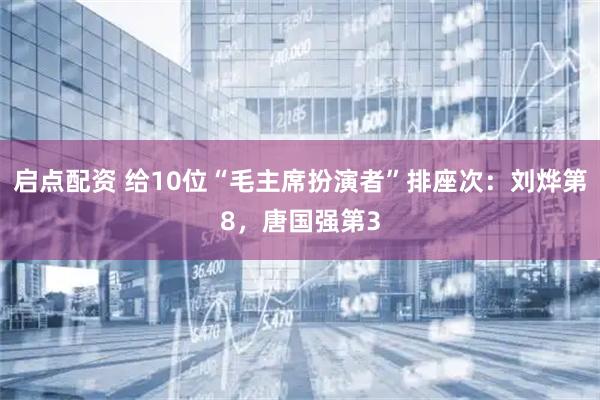 启点配资 给10位“毛主席扮演者”排座次：刘烨第8，唐国强第3
