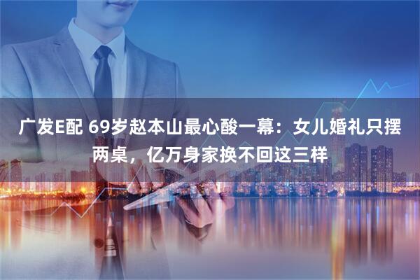 广发E配 69岁赵本山最心酸一幕：女儿婚礼只摆两桌，亿万身家换不回这三样